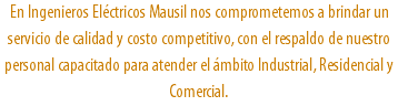 En Ingenieros Eléctricos Mausil nos comprometemos a brindar un servicio de calidad y costo competitivo, con el respaldo de nuestro personal capacitado para atender el ámbito Industrial, Residencial y Comercial.