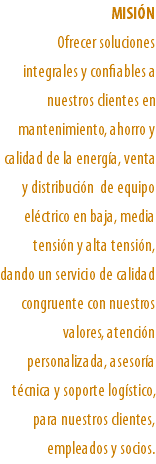 MISIÓN Ofrecer soluciones integrales y confiables a nuestros clientes en mantenimiento, ahorro y calidad de la energía, venta y distribución de equipo eléctrico en baja, media tensión y alta tensión, dando un servicio de calidad congruente con nuestros valores, atención personalizada, asesoría técnica y soporte logístico, para nuestros clientes, empleados y socios. 