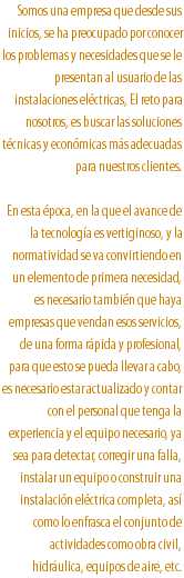 Somos una empresa que desde sus inicios, se ha preocupado por conocer los problemas y necesidades que se le presentan al usuario de las instalaciones eléctricas, El reto para nosotros, es buscar las soluciones técnicas y económicas más adecuadas para nuestros clientes. En esta época, en la que el avance de la tecnología es vertiginoso, y la normatividad se va convirtiendo en un elemento de primera necesidad, es necesario también que haya empresas que vendan esos servicios, de una forma rápida y profesional, para que esto se pueda llevar a cabo, es necesario estar actualizado y contar con el personal que tenga la experiencia y el equipo necesario, ya sea para detectar, corregir una falla, instalar un equipo o construir una instalación eléctrica completa, así como lo enfrasca el conjunto de actividades como obra civil, hidráulica, equipos de aire, etc.