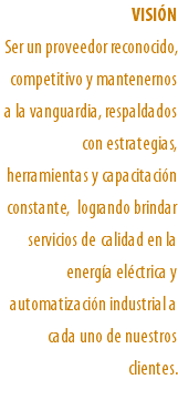 VISIÓN Ser un proveedor reconocido, competitivo y mantenernos a la vanguardia, respaldados con estrategias, herramientas y capacitación constante, logrando brindar servicios de calidad en la energía eléctrica y automatización industrial a cada uno de nuestros clientes.